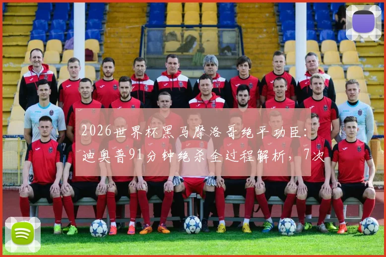 2026世界杯黑马摩洛哥绝平功臣:迪奥普91分钟绝杀全过程解析,7次解围奠定防线
