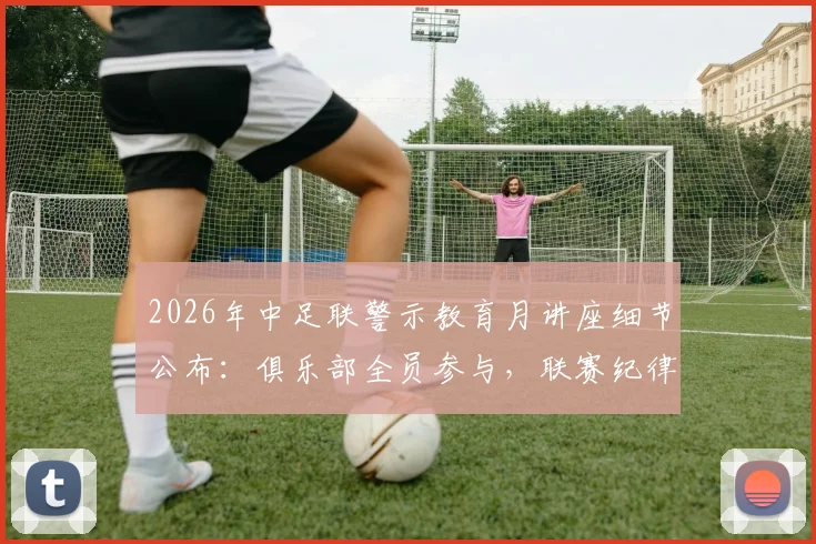2026年中足联警示教育月讲座细节公布：俱乐部全员参与，联赛纪律建设全面铺开