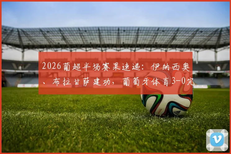 2026葡超半场赛果速递：伊纳西奥、布拉甘萨建功，葡萄牙体育3-0完胜吉马良斯，实时比分与进球回看