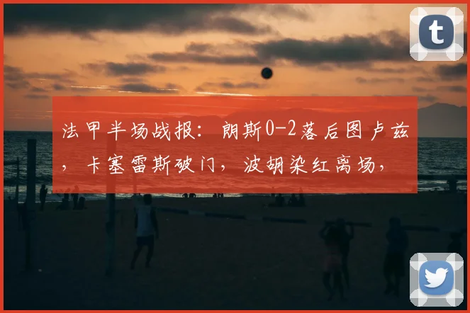 法甲半场战报：朗斯0-2落后图卢兹，卡塞雷斯破门，波胡染红离场，库姆巴萨建功