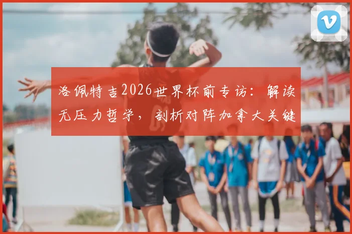 洛佩特吉2026世界杯前专访：解读无压力哲学，剖析对阵加拿大关键战术细节与备战全记录