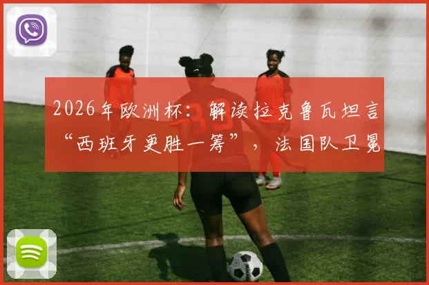 2026年欧洲杯：解读拉克鲁瓦坦言“西班牙更胜一筹”，法国队卫冕之路遇阻的真实原因与深度剖析