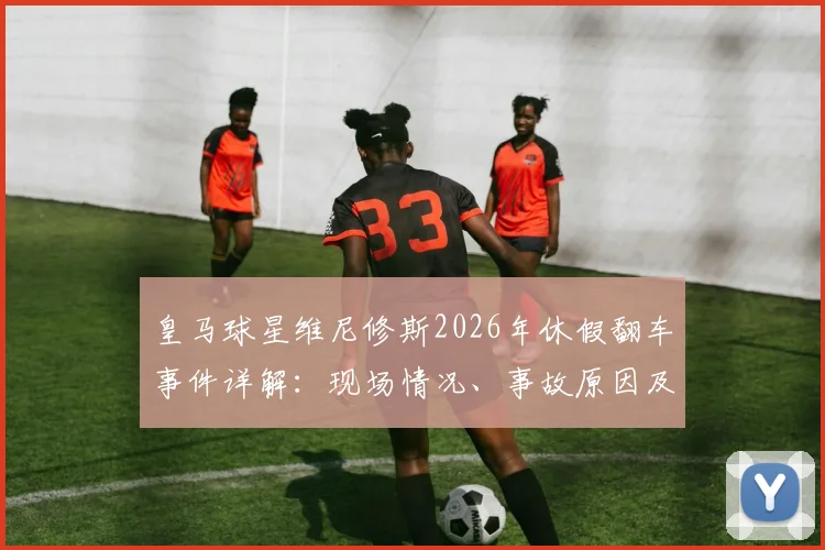 皇马球星维尼修斯2026年休假翻车事件详解：现场情况、事故原因及后续影响全解析