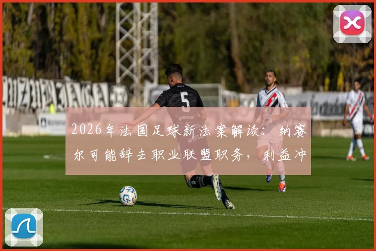 2026年法国足球新法案解读：纳赛尔可能辞去职业联盟职务，利益冲突规定成为焦点