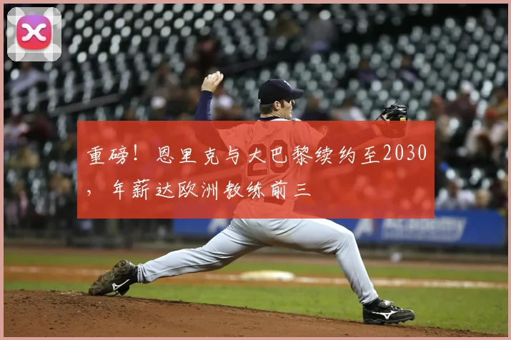重磅！恩里克与大巴黎续约至2030，年薪达欧洲教练前三