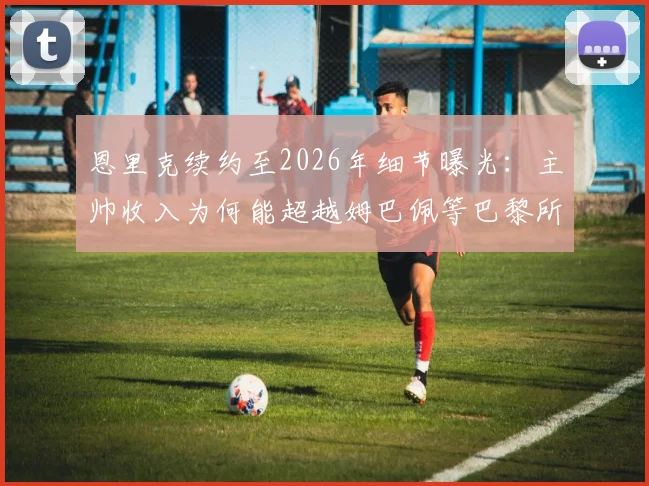 恩里克续约至2026年细节曝光：主帅收入为何能超越姆巴佩等巴黎所有球员？权威解析