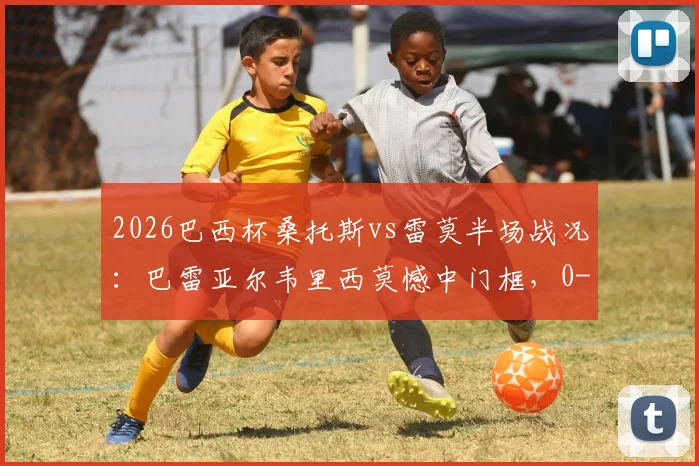 2026巴西杯桑托斯vs雷莫半场战况：巴雷亚尔韦里西莫憾中门框，0-0闷平，附全场集锦及赛果分析