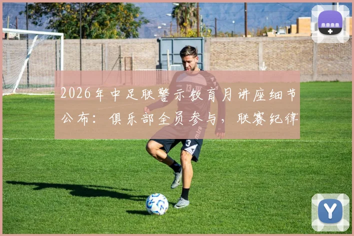 2026年中足联警示教育月讲座细节公布：俱乐部全员参与，联赛纪律建设全面铺开