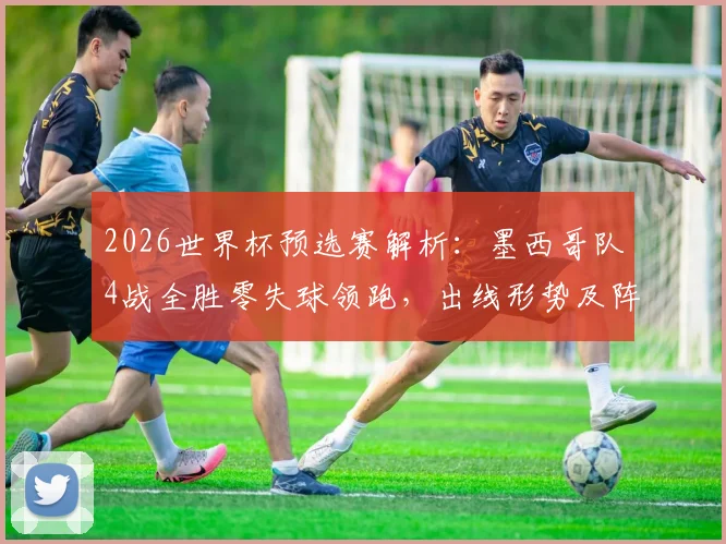 2026世界杯预选赛解析：墨西哥队4战全胜零失球领跑，出线形势及阵容深度全面解读