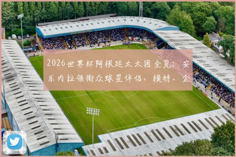 2026世界杯阿根廷太太团全览：安东内拉领衔众球星伴侣，模特、企业家等职业背景深度揭秘