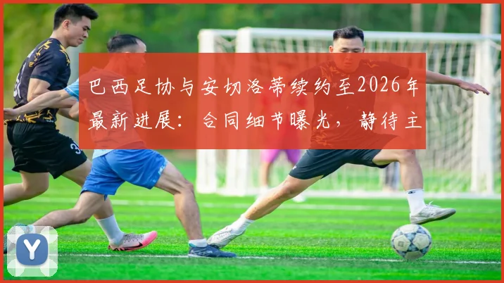 巴西足协与安切洛蒂续约至2026年最新进展：合同细节曝光，静待主帅签字确认