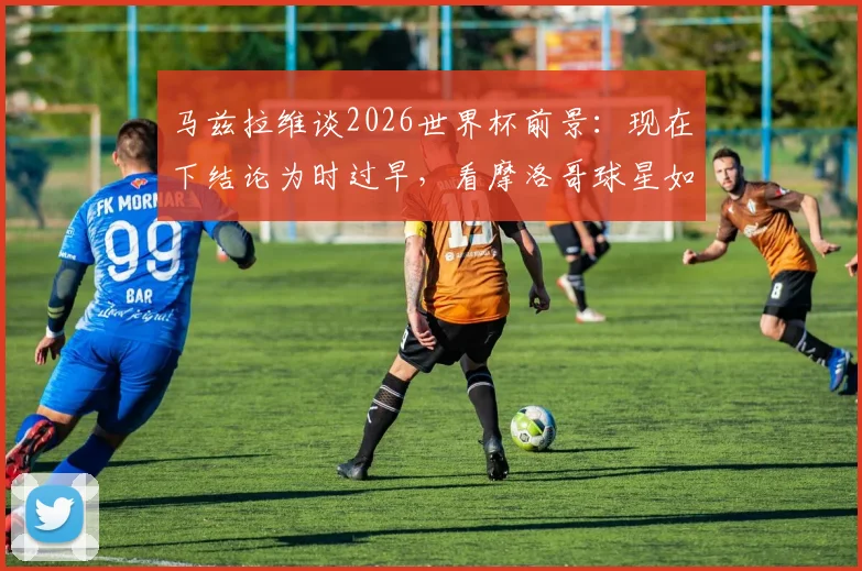 马兹拉维谈2026世界杯前景：现在下结论为时过早，看摩洛哥球星如何冷静看待球队进化