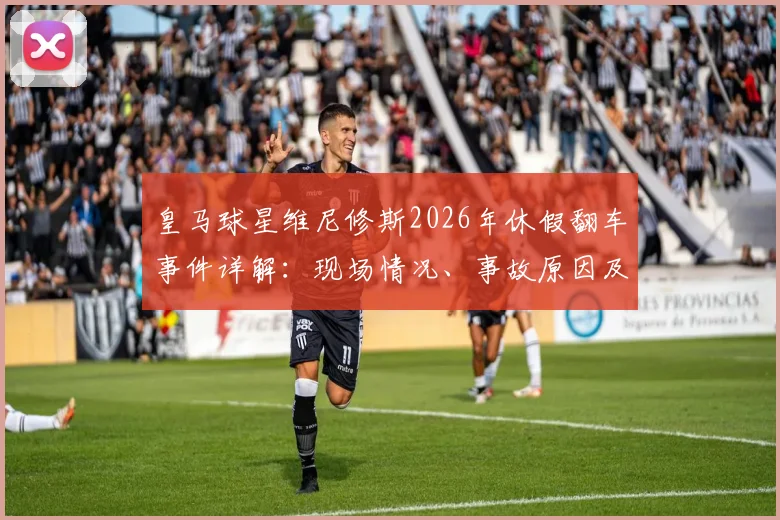 皇马球星维尼修斯2026年休假翻车事件详解：现场情况、事故原因及后续影响全解析