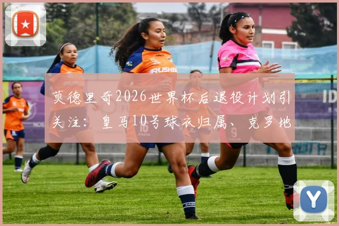 莫德里奇2026世界杯后退役计划引关注：皇马10号球衣归属、克罗地亚队长接班人与退役仪式猜想全解析