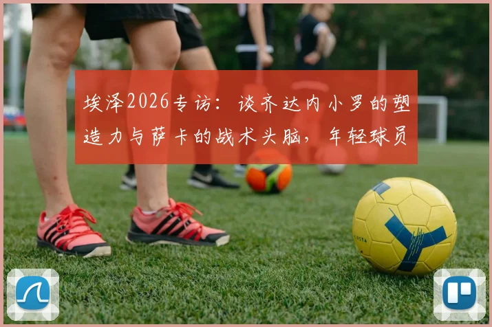 埃泽2026专访：谈齐达内小罗的塑造力与萨卡的战术头脑，年轻球员的成长启示