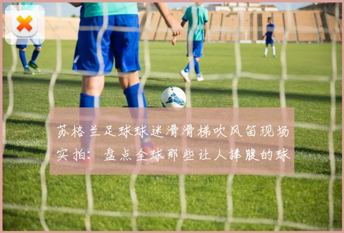 苏格兰足球球迷滑滑梯吹风笛现场实拍：盘点全球那些让人捧腹的球迷助威名场面