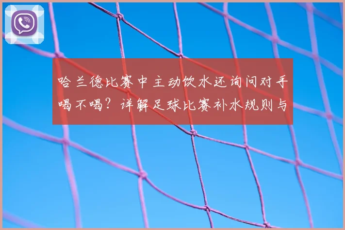 哈兰德比赛中主动饮水还询问对手喝不喝？详解足球比赛补水规则与名场面