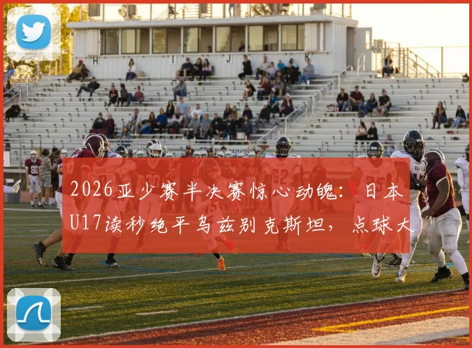 2026亚少赛半决赛惊心动魄：日本U17读秒绝平乌兹别克斯坦，点球大战险胜晋级决赛全程回顾