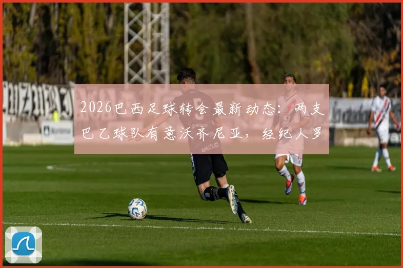 2026巴西足球转会最新动态：两支巴乙球队有意沃齐尼亚，经纪人罗马诺证实已开启接触谈判