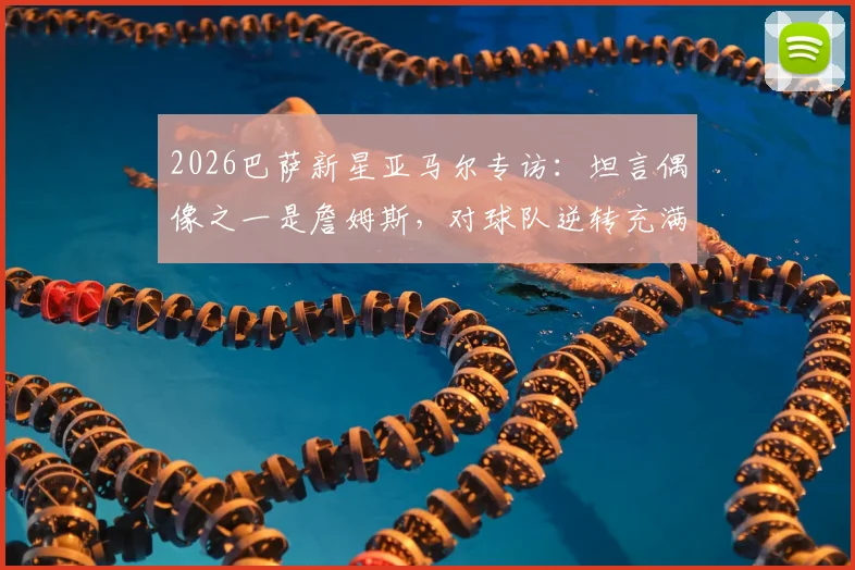 2026巴萨新星亚马尔专访:坦言偶像之一是詹姆斯,对球队逆转充满信心