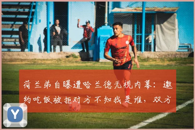 荷兰弟自曝遭哈兰德无视内幕：邀约吃饭被拒对方不知我是谁，双方关系真相如何？