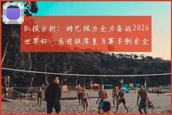 队报分析：姆巴佩为全力备战2026世界杯，或将缺席皇马赛季剩余全部比赛
