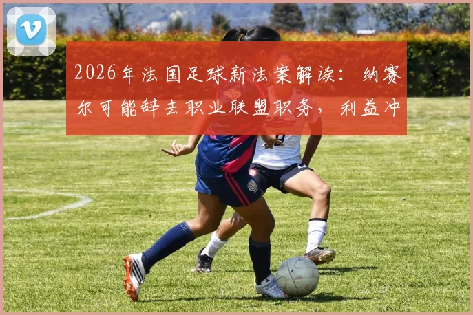 2026年法国足球新法案解读：纳赛尔可能辞去职业联盟职务，利益冲突规定成为焦点