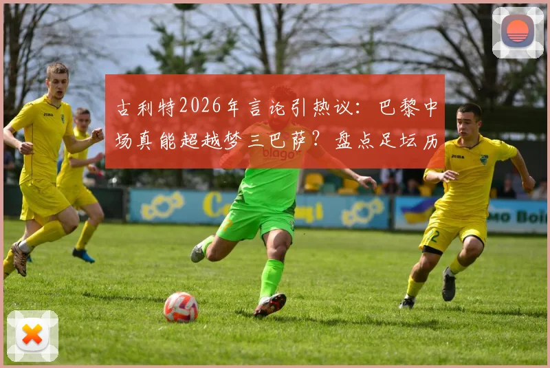 古利特2026年言论引热议：巴黎中场真能超越梦三巴萨？盘点足坛历史最强中场组合