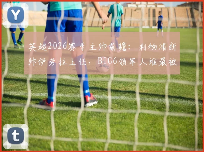 英超2026赛季主帅前瞻：利物浦新帅伊劳拉上任，BIG6领军人谁最被看好？