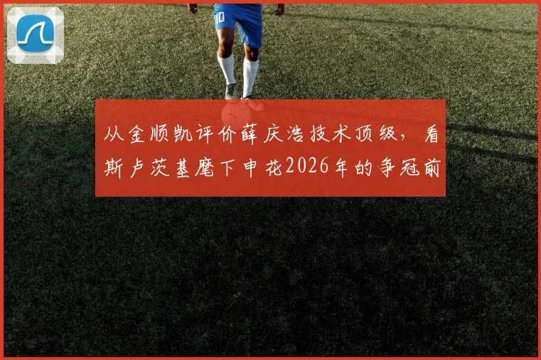 从金顺凯评价薛庆浩技术顶级，看斯卢茨基麾下申花2026年的争冠前景与球队信心来源