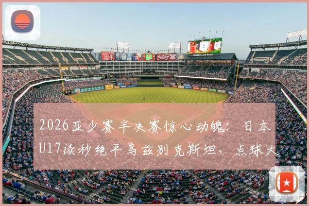 2026亚少赛半决赛惊心动魄：日本U17读秒绝平乌兹别克斯坦，点球大战险胜晋级决赛全程回顾