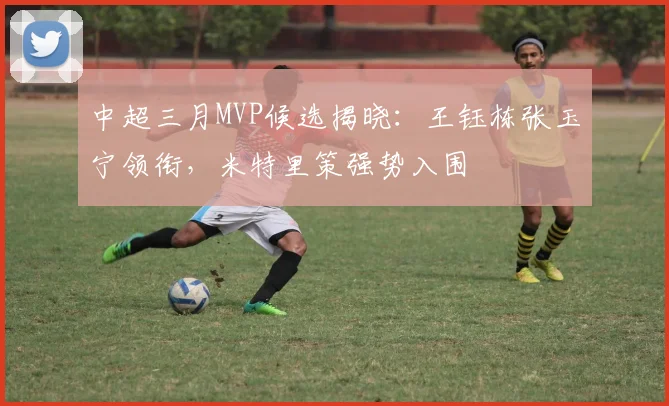 中超三月MVP候选揭晓：王钰栋张玉宁领衔，米特里策强势入围
