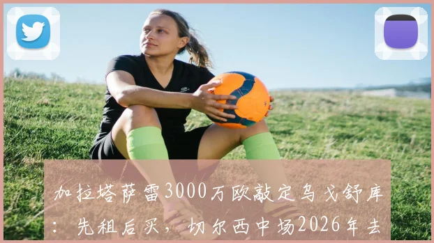 加拉塔萨雷3000万欧敲定乌戈舒库:先租后买,切尔西中场2026年去向解析