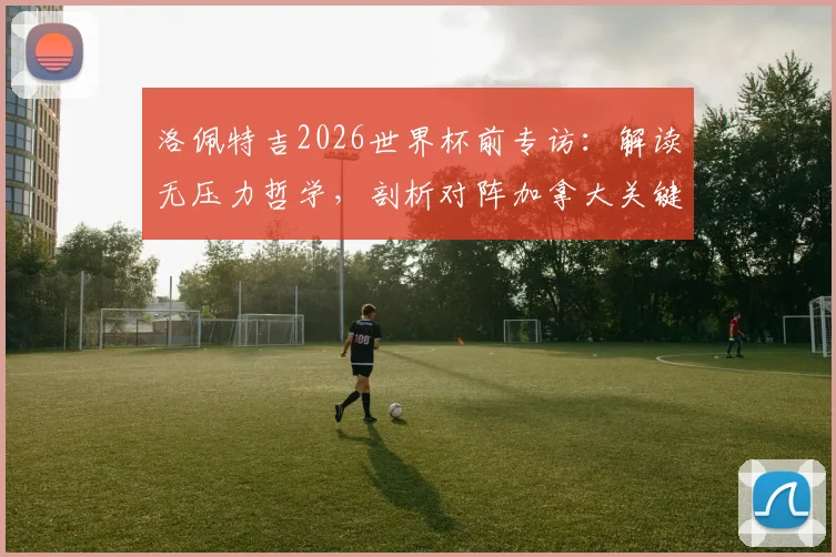 洛佩特吉2026世界杯前专访：解读无压力哲学，剖析对阵加拿大关键战术细节与备战全记录