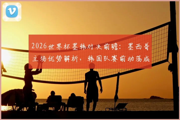 2026世界杯墨韩对决前瞻：墨西哥主场优势解析，韩国队赛前动荡成最大变数，附历史战绩与比分预测