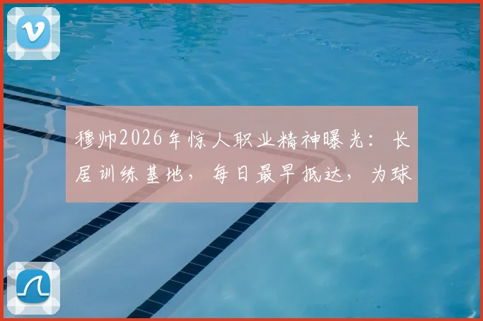穆帅2026年惊人职业精神曝光：长居训练基地，每日最早抵达，为球队注入何种能量？