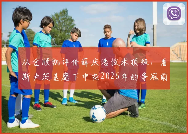 从金顺凯评价薛庆浩技术顶级，看斯卢茨基麾下申花2026年的争冠前景与球队信心来源