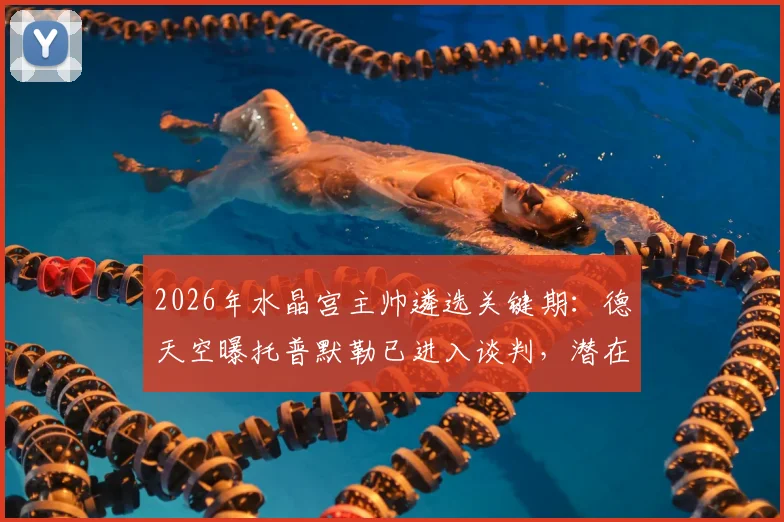 2026年水晶宫主帅遴选关键期：德天空曝托普默勒已进入谈判，潜在新帅人选全解析