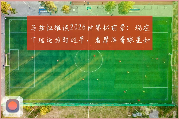 马兹拉维谈2026世界杯前景：现在下结论为时过早，看摩洛哥球星如何冷静看待球队进化