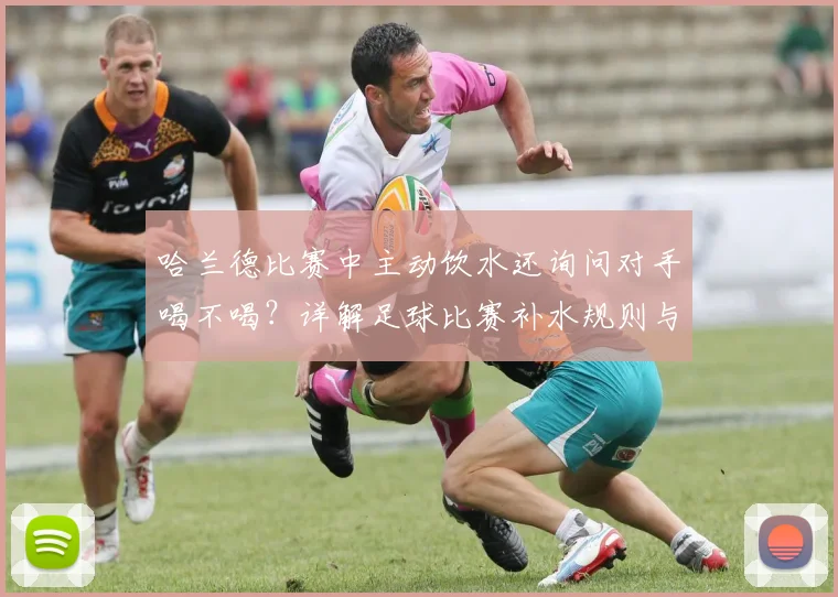 哈兰德比赛中主动饮水还询问对手喝不喝？详解足球比赛补水规则与名场面