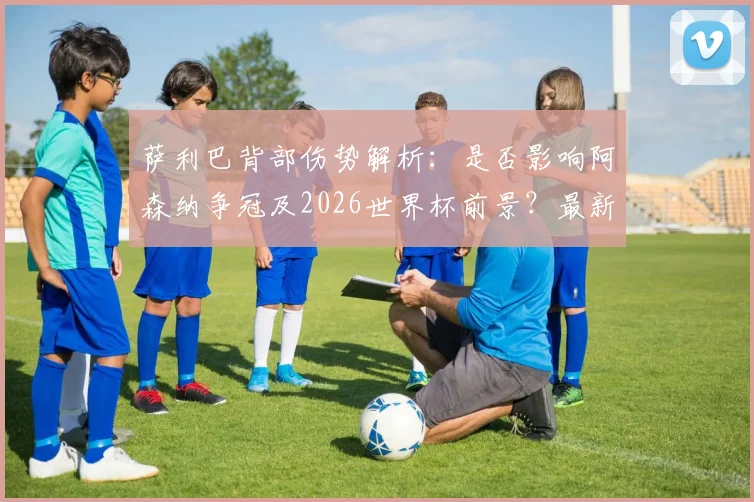 萨利巴背部伤势解析：是否影响阿森纳争冠及2026世界杯前景？最新情况汇总