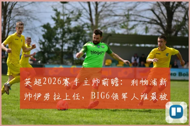 英超2026赛季主帅前瞻：利物浦新帅伊劳拉上任，BIG6领军人谁最被看好？