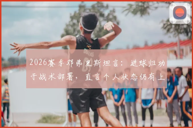 2026赛季邓弗里斯坦言:进球归功于战术部署,直言个人状态仍有上升潜力,详解其在国际米兰与荷兰队的角色定位