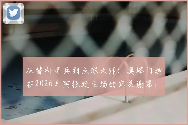 从替补奇兵到点球大师：奥塔门迪在2026年阿根廷主场的完美谢幕，展现顶级后卫大心脏