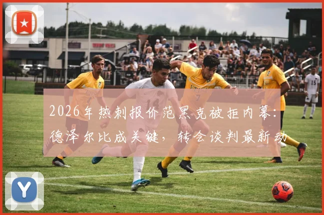 2026年热刺报价范黑克被拒内幕：德泽尔比成关键，转会谈判最新动态分析