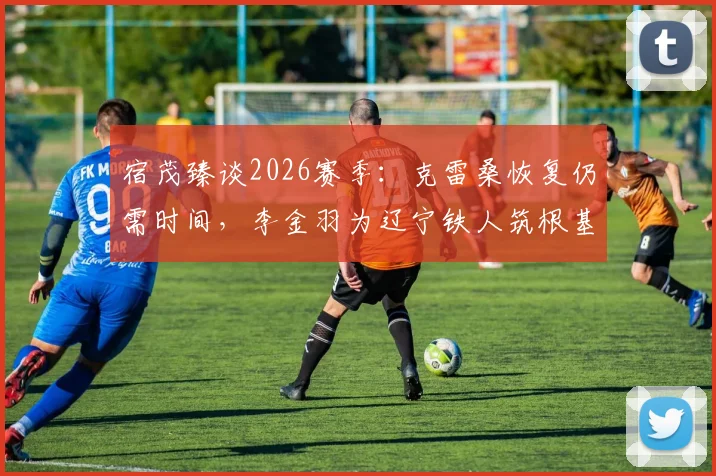 宿茂臻谈2026赛季：克雷桑恢复仍需时间，李金羽为辽宁铁人筑根基