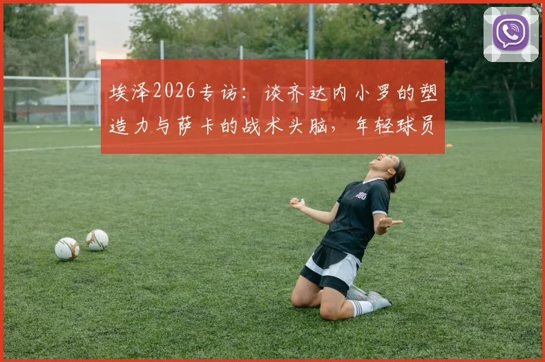 埃泽2026专访：谈齐达内小罗的塑造力与萨卡的战术头脑，年轻球员的成长启示