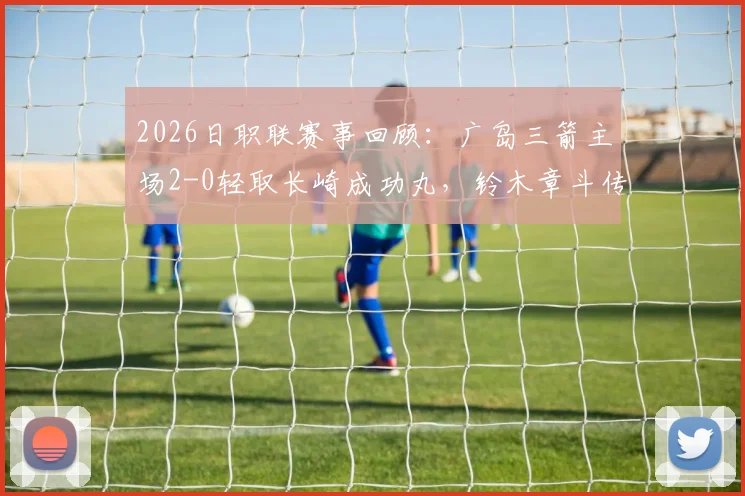 2026日职联赛事回顾：广岛三箭主场2-0轻取长崎成功丸，铃木章斗传射建功成关键先生