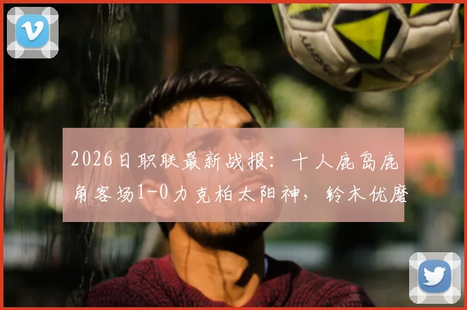 2026日职联最新战报：十人鹿岛鹿角客场1-0力克柏太阳神，铃木优磨打入制胜球完整解析