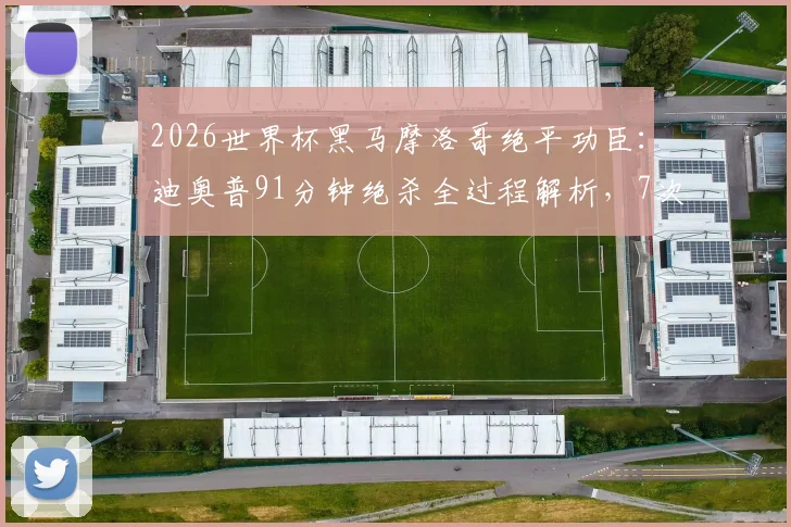 2026世界杯黑马摩洛哥绝平功臣：迪奥普91分钟绝杀全过程解析，7次解围奠定防线